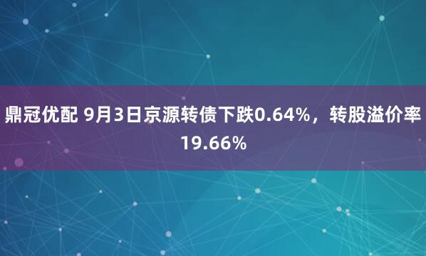 鼎冠优配 9月3日京源转债下跌0.64%，转股溢价率19.66%