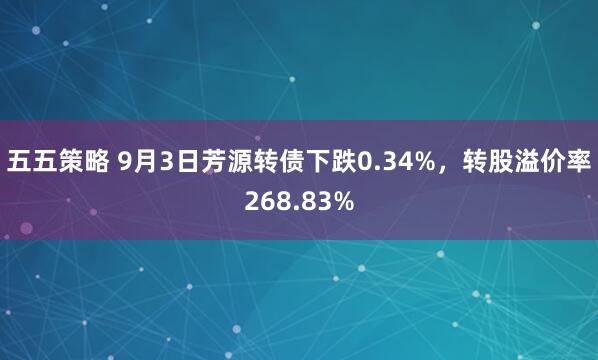 五五策略 9月3日芳源转债下跌0.34%，转股溢价率268.83%