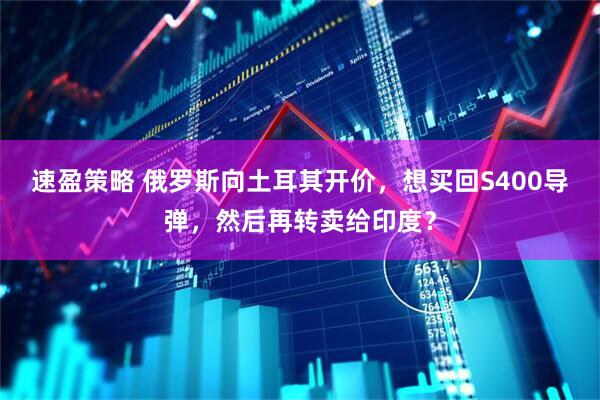 速盈策略 俄罗斯向土耳其开价，想买回S400导弹，然后再转卖给印度？