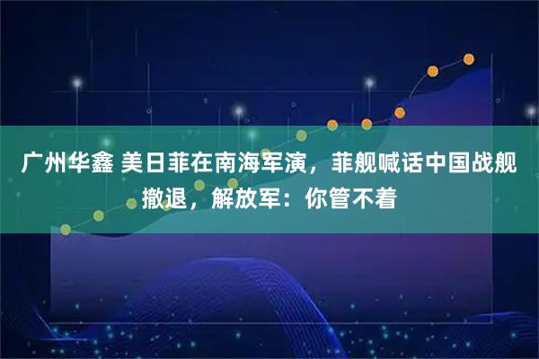广州华鑫 美日菲在南海军演，菲舰喊话中国战舰撤退，解放军：你管不着