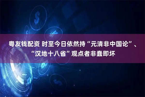 粤友钱配资 时至今日依然持“元清非中国论”、“汉地十八省”观点者非蠢即坏