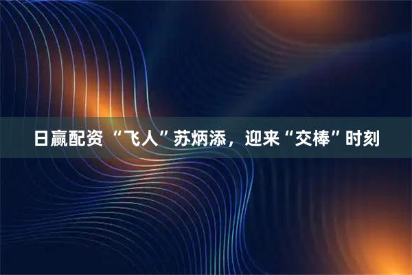 日赢配资 “飞人”苏炳添，迎来“交棒”时刻