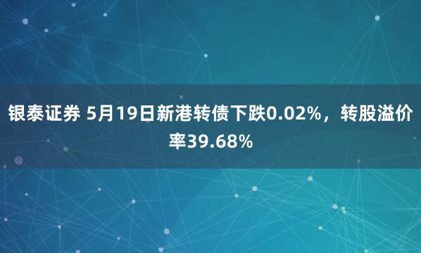 银泰证券 5月19日新港转债下跌0.02%，转股溢价率39.68%