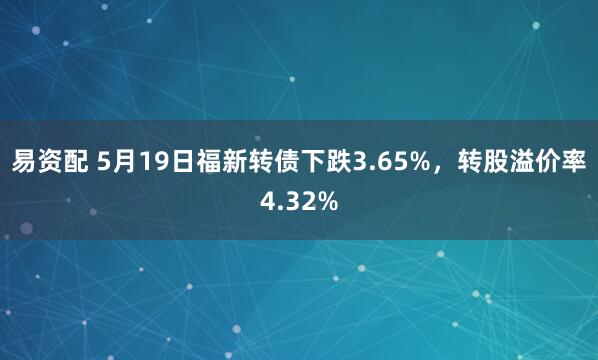 易资配 5月19日福新转债下跌3.65%，转股溢价率4.32%