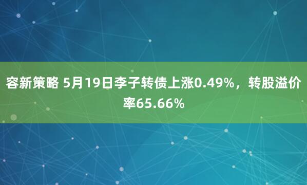 容新策略 5月19日李子转债上涨0.49%，转股溢价率65.66%