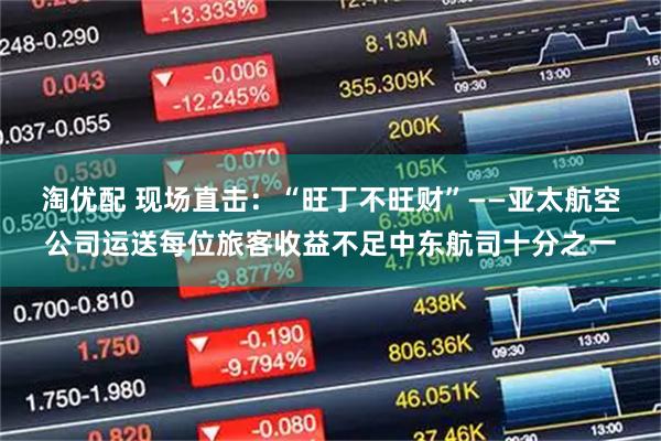 淘优配 现场直击：“旺丁不旺财”——亚太航空公司运送每位旅客收益不足中东航司十分之一