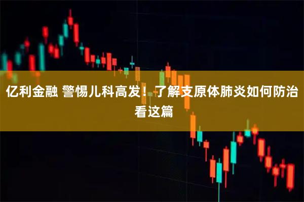 亿利金融 警惕儿科高发！了解支原体肺炎如何防治 看这篇
