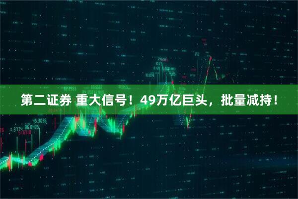 第二证券 重大信号！49万亿巨头，批量减持！