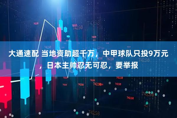 大通速配 当地资助超千万，中甲球队只投9万元，日本主帅忍无可忍，要举报