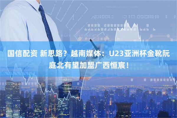 国信配资 新思路？越南媒体：U23亚洲杯金靴阮庭北有望加盟广西恒宸！