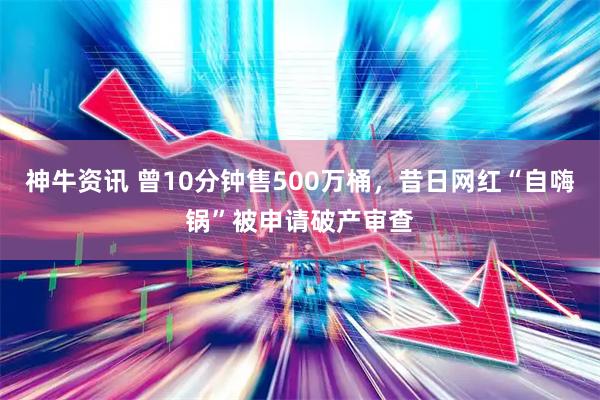 神牛资讯 曾10分钟售500万桶，昔日网红“自嗨锅”被申请破产审查