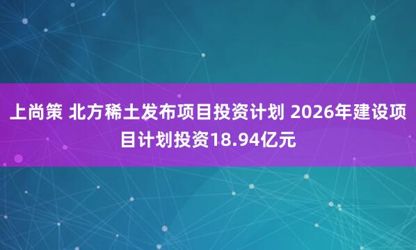 上尚策 北方稀土发布项目投资计划 2026年建设项目计划投资18.94亿元