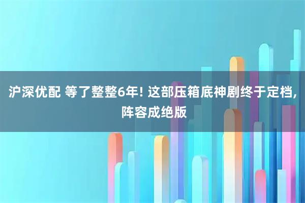 沪深优配 等了整整6年! 这部压箱底神剧终于定档, 阵容成绝版
