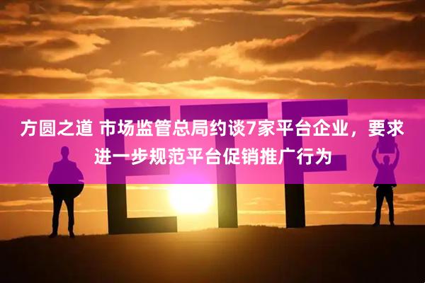 方圆之道 市场监管总局约谈7家平台企业，要求进一步规范平台促销推广行为