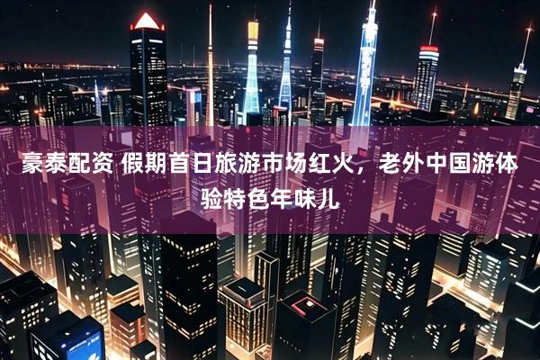 豪泰配资 假期首日旅游市场红火，老外中国游体验特色年味儿