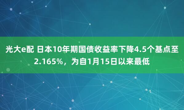 光大e配 日本10年期国债收益率下降4.5个基点至2.165%，为自1月15日以来最低