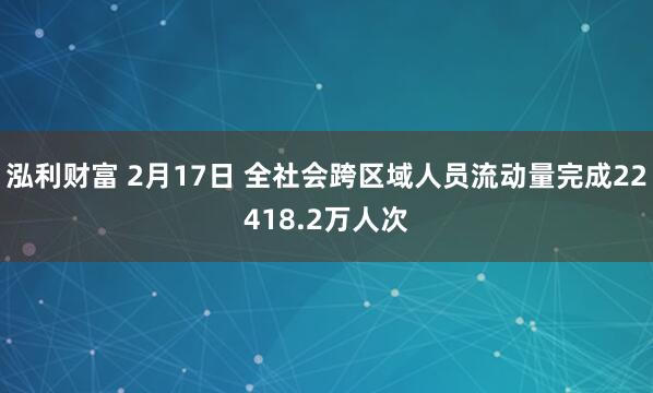 泓利财富 2月17日 全社会跨区域人员流动量完成22418.2万人次
