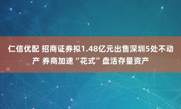 仁信优配 招商证券拟1.48亿元出售深圳5处不动产 券商加速“花式”盘活存量资产
