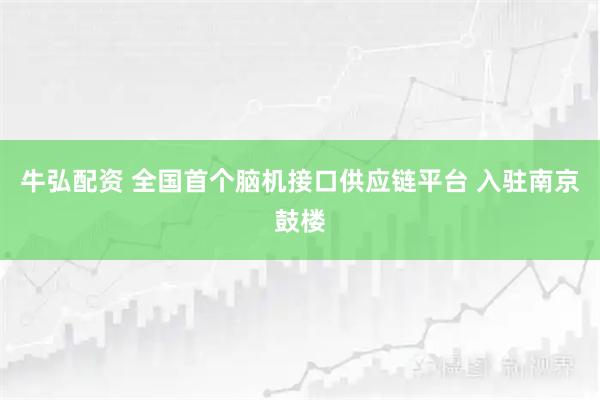 牛弘配资 全国首个脑机接口供应链平台 入驻南京鼓楼
